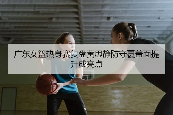 广东女篮热身赛复盘黄思静防守覆盖面提升成亮点